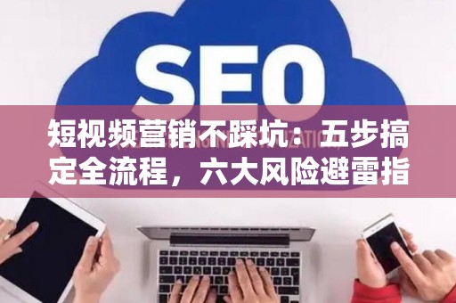 短视频营销不踩坑：五步搞定全流程，六大风险避雷指南